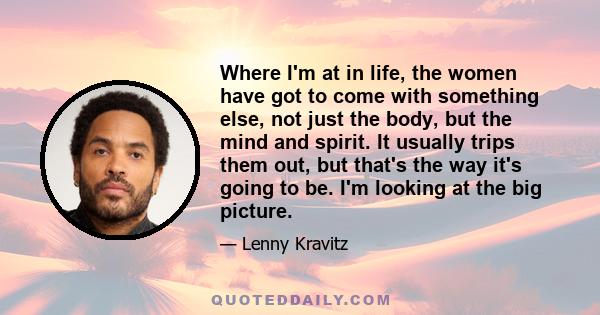 Where I'm at in life, the women have got to come with something else, not just the body, but the mind and spirit. It usually trips them out, but that's the way it's going to be. I'm looking at the big picture.