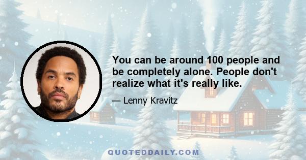 You can be around 100 people and be completely alone. People don't realize what it's really like.