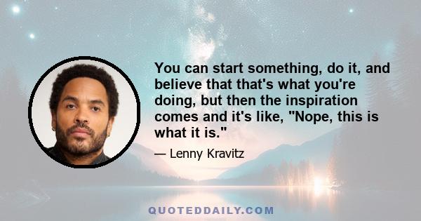 You can start something, do it, and believe that that's what you're doing, but then the inspiration comes and it's like, Nope, this is what it is.