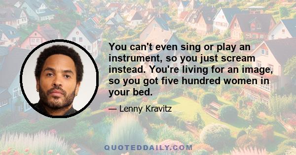 You can't even sing or play an instrument, so you just scream instead. You're living for an image, so you got five hundred women in your bed.