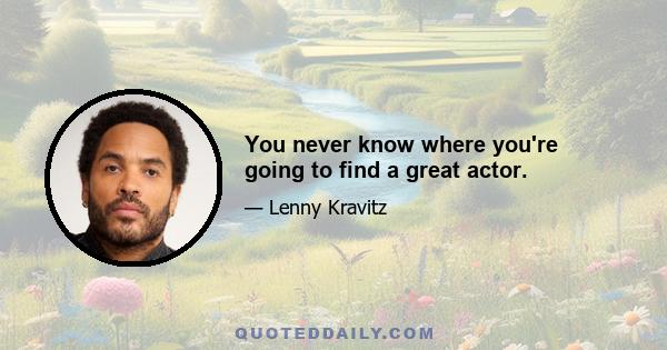 You never know where you're going to find a great actor.