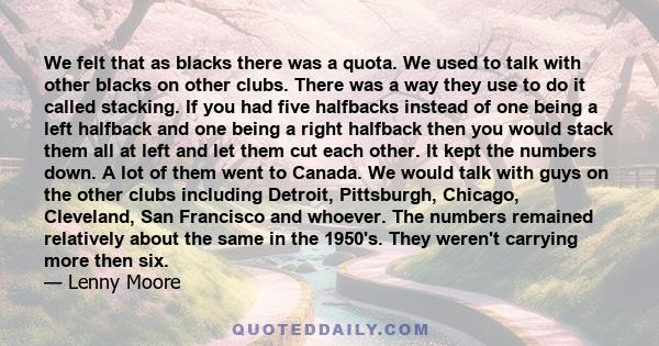 We felt that as blacks there was a quota. We used to talk with other blacks on other clubs. There was a way they use to do it called stacking. If you had five halfbacks instead of one being a left halfback and one being 