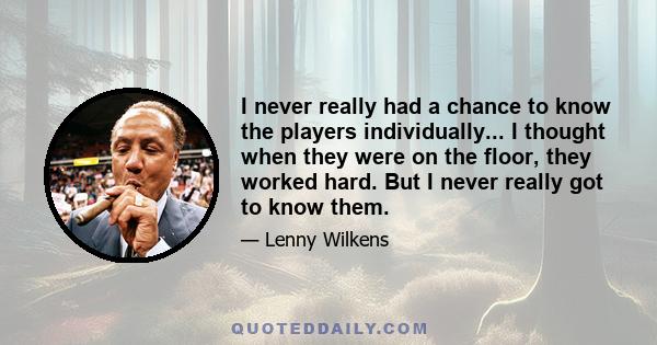 I never really had a chance to know the players individually... I thought when they were on the floor, they worked hard. But I never really got to know them.