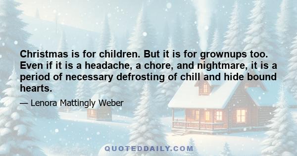 Christmas is for children. But it is for grownups too. Even if it is a headache, a chore, and nightmare, it is a period of necessary defrosting of chill and hide bound hearts.