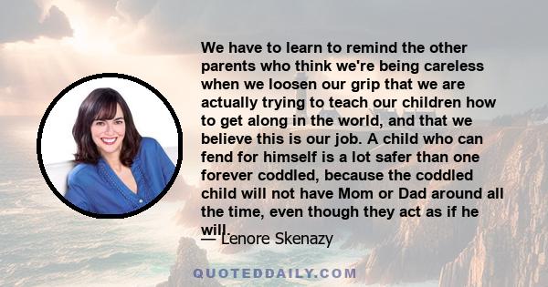 We have to learn to remind the other parents who think we're being careless when we loosen our grip that we are actually trying to teach our children how to get along in the world, and that we believe this is our job. A 