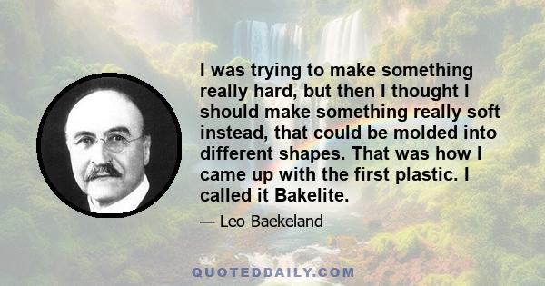 I was trying to make something really hard, but then I thought I should make something really soft instead, that could be molded into different shapes. That was how I came up with the first plastic. I called it Bakelite.