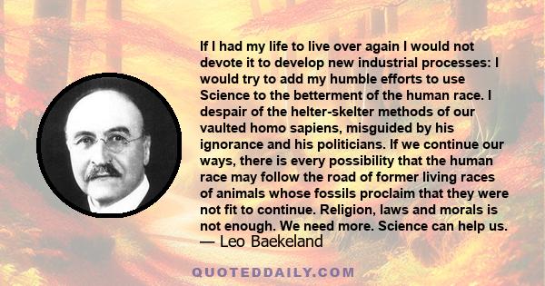 If I had my life to live over again I would not devote it to develop new industrial processes: I would try to add my humble efforts to use Science to the betterment of the human race. I despair of the helter-skelter