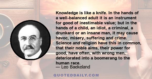 Knowledge is like a knife. In the hands of a well-balanced adult it is an instrument for good of inestimable value; but in the hands of a child, an idiot, a criminal, a drunkard or an insane man, it may cause havoc,