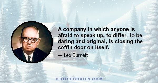 A company in which anyone is afraid to speak up, to differ, to be daring and original, is closing the coffin door on itself.