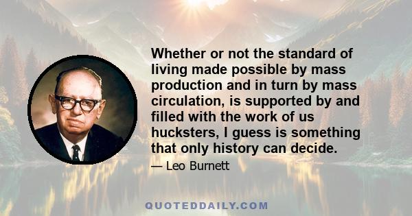 Whether or not the standard of living made possible by mass production and in turn by mass circulation, is supported by and filled with the work of us hucksters, I guess is something that only history can decide.