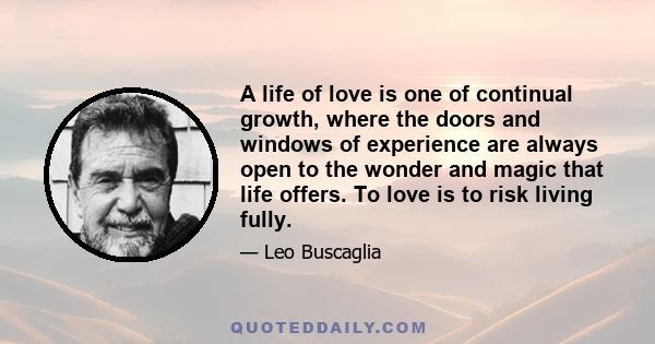 A life of love is one of continual growth, where the doors and windows of experience are always open to the wonder and magic that life offers. To love is to risk living fully.