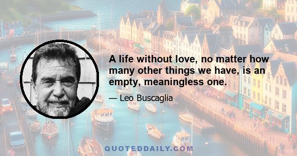 A life without love, no matter how many other things we have, is an empty, meaningless one.