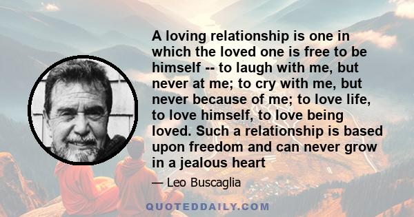 A loving relationship is one in which the loved one is free to be himself -- to laugh with me, but never at me; to cry with me, but never because of me; to love life, to love himself, to love being loved. Such a