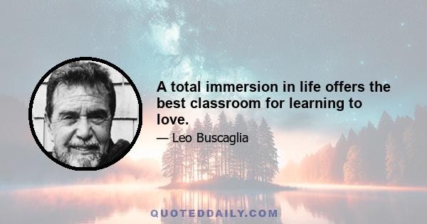 A total immersion in life offers the best classroom for learning to love.