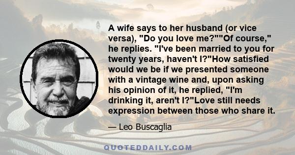 A wife says to her husband (or vice versa), Do you love me?Of course, he replies. I've been married to you for twenty years, haven't I?How satisfied would we be if we presented someone with a vintage wine and, upon