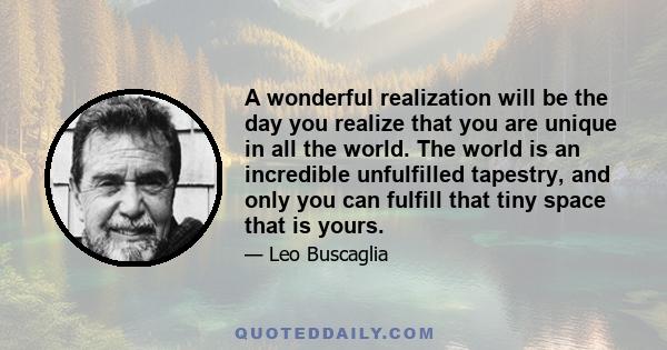 A wonderful realization will be the day you realize that you are unique in all the world. The world is an incredible unfulfilled tapestry, and only you can fulfill that tiny space that is yours.