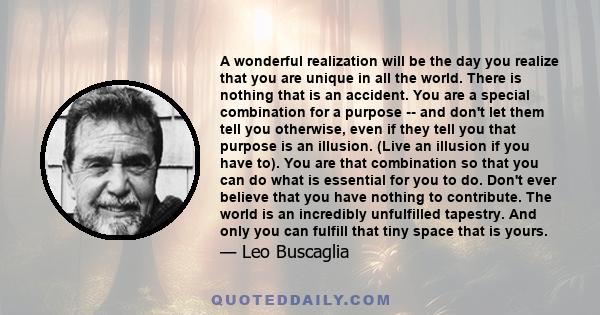 A wonderful realization will be the day you realize that you are unique in all the world. There is nothing that is an accident. You are a special combination for a purpose -- and don't let them tell you otherwise, even