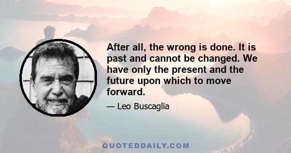 After all, the wrong is done. It is past and cannot be changed. We have only the present and the future upon which to move forward.