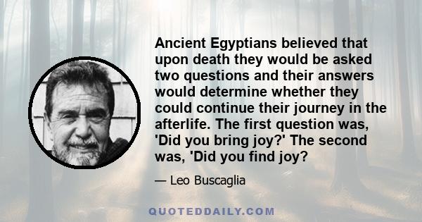 Ancient Egyptians believed that upon death they would be asked two questions and their answers would determine whether they could continue their journey in the afterlife. The first question was, 'Did you bring joy?' The 