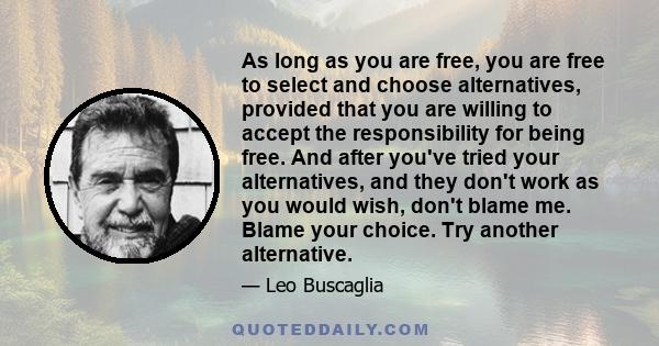 As long as you are free, you are free to select and choose alternatives, provided that you are willing to accept the responsibility for being free. And after you've tried your alternatives, and they don't work as you