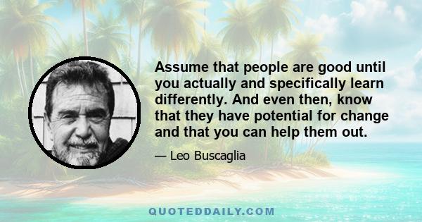 Assume that people are good until you actually and specifically learn differently. And even then, know that they have potential for change and that you can help them out.