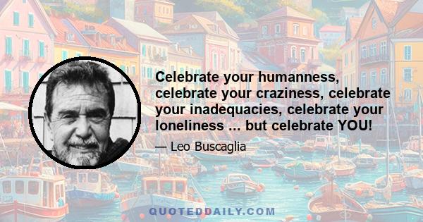 Celebrate your humanness, celebrate your craziness, celebrate your inadequacies, celebrate your loneliness ... but celebrate YOU!