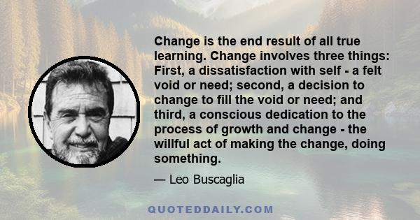 Change is the end result of all true learning. Change involves three things: First, a dissatisfaction with self - a felt void or need; second, a decision to change to fill the void or need; and third, a conscious