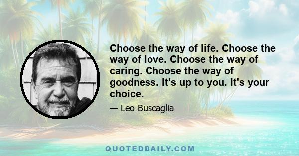 Choose the way of life. Choose the way of love. Choose the way of caring. Choose the way of goodness. It's up to you. It's your choice.