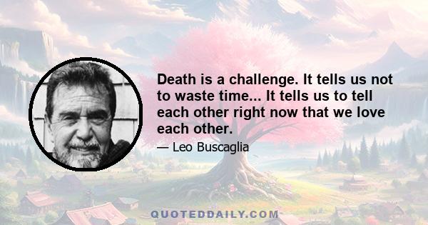 Death is a challenge. It tells us not to waste time... It tells us to tell each other right now that we love each other.