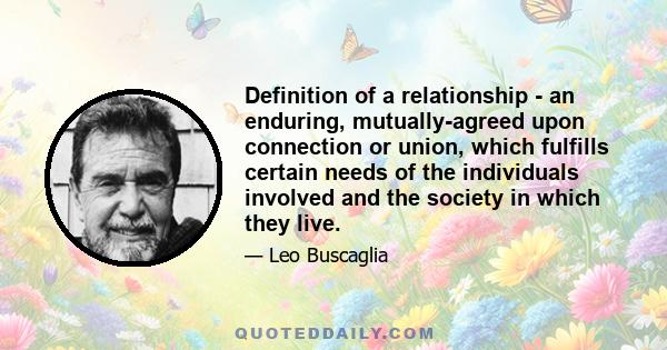 Definition of a relationship - an enduring, mutually-agreed upon connection or union, which fulfills certain needs of the individuals involved and the society in which they live.