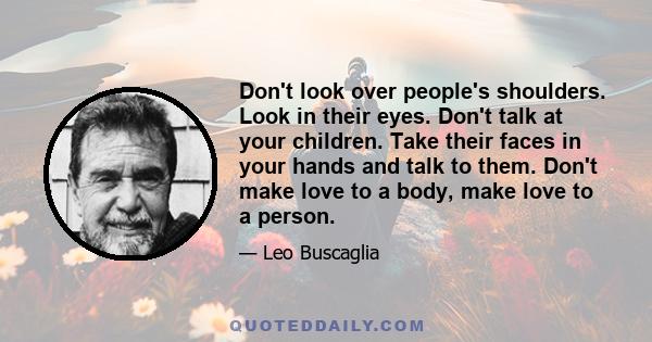 Don't look over people's shoulders. Look in their eyes. Don't talk at your children. Take their faces in your hands and talk to them. Don't make love to a body, make love to a person.