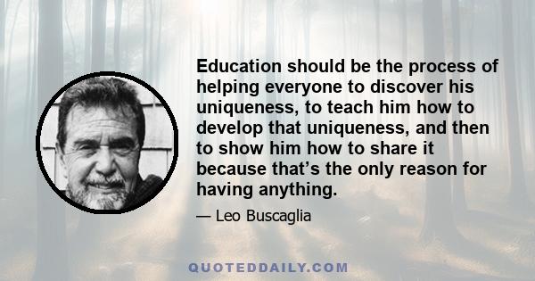 Education should be the process of helping everyone to discover his uniqueness, to teach him how to develop that uniqueness, and then to show him how to share it because that’s the only reason for having anything.