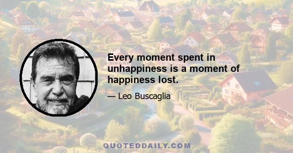 Every moment spent in unhappiness is a moment of happiness lost.