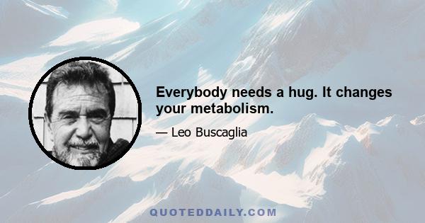 Everybody needs a hug. It changes your metabolism.