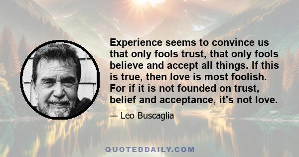 Experience seems to convince us that only fools trust, that only fools believe and accept all things. If this is true, then love is most foolish. For if it is not founded on trust, belief and acceptance, it's not love.