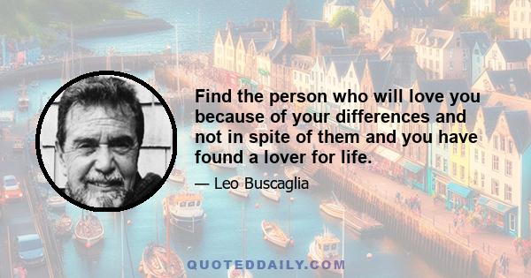 Find the person who will love you because of your differences and not in spite of them and you have found a lover for life.