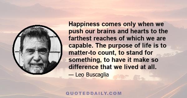 Happiness comes only when we push our brains and hearts to the farthest reaches of which we are capable. The purpose of life is to matter-to count, to stand for something, to have it make so difference that we lived at