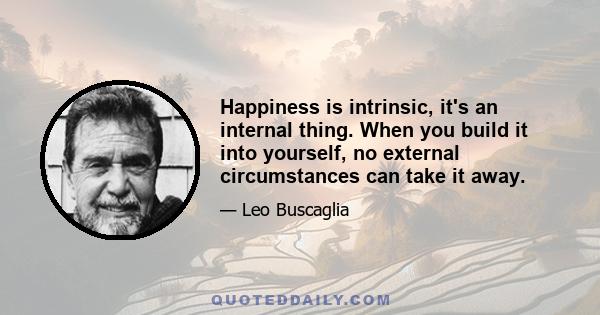 Happiness is intrinsic, it's an internal thing. When you build it into yourself, no external circumstances can take it away.