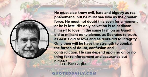 He must also know evil, hate and bigotry as real phenomena, but he must see love as the greater force. He must not doubt this even for a moment or he is lost. His only salvation is to dedicate himself to love, in the