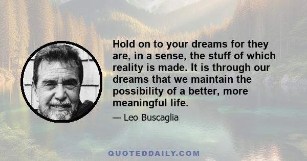 Hold on to your dreams for they are, in a sense, the stuff of which reality is made. It is through our dreams that we maintain the possibility of a better, more meaningful life.