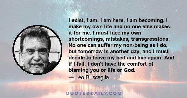 I exist, I am, I am here, I am becoming, I make my own life and no one else makes it for me. I must face my own shortcomings, mistakes, transgressions. No one can suffer my non-being as I do, but tomorrow is another