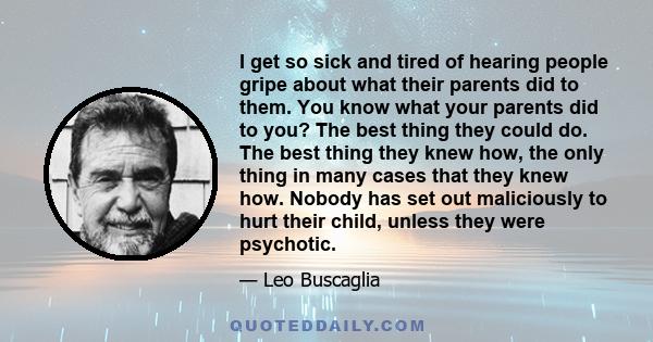 I get so sick and tired of hearing people gripe about what their parents did to them. You know what your parents did to you? The best thing they could do. The best thing they knew how, the only thing in many cases that