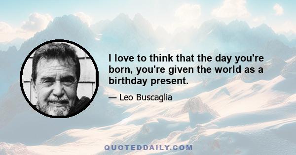 I love to think that the day you're born, you're given the world as a birthday present.