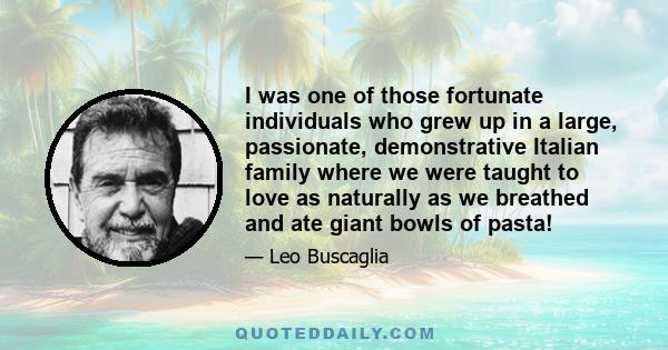 I was one of those fortunate individuals who grew up in a large, passionate, demonstrative Italian family where we were taught to love as naturally as we breathed and ate giant bowls of pasta!