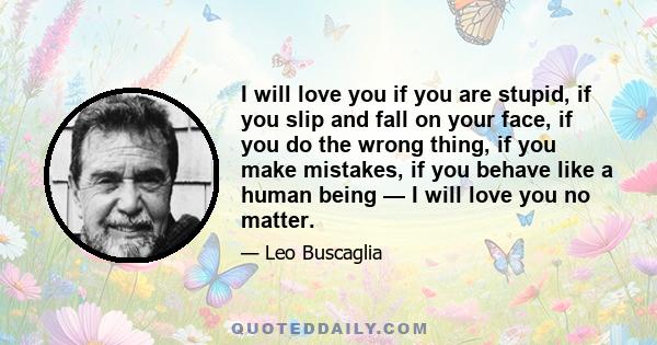 I will love you if you are stupid, if you slip and fall on your face, if you do the wrong thing, if you make mistakes, if you behave like a human being — I will love you no matter.