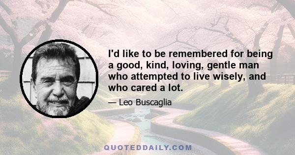 I'd like to be remembered for being a good, kind, loving, gentle man who attempted to live wisely, and who cared a lot.