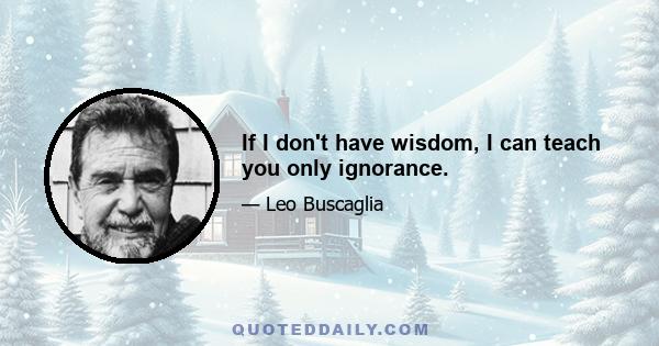 If I don't have wisdom, I can teach you only ignorance.