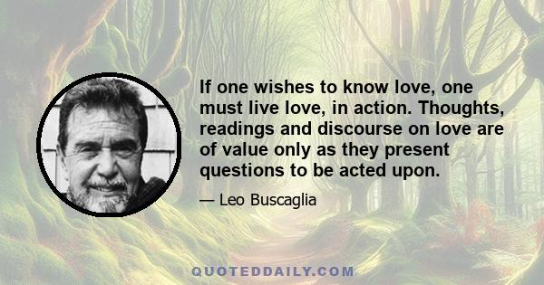 If one wishes to know love, one must live love, in action. Thoughts, readings and discourse on love are of value only as they present questions to be acted upon.