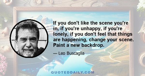 If you don't like the scene you're in, if you're unhappy, if you're lonely, if you don't feel that things are happening, change your scene. Paint a new backdrop.