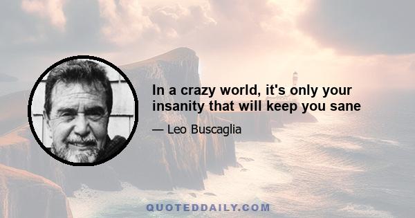 In a crazy world, it's only your insanity that will keep you sane